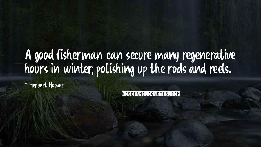 Herbert Hoover Quotes: A good fisherman can secure many regenerative hours in winter, polishing up the rods and reels.
