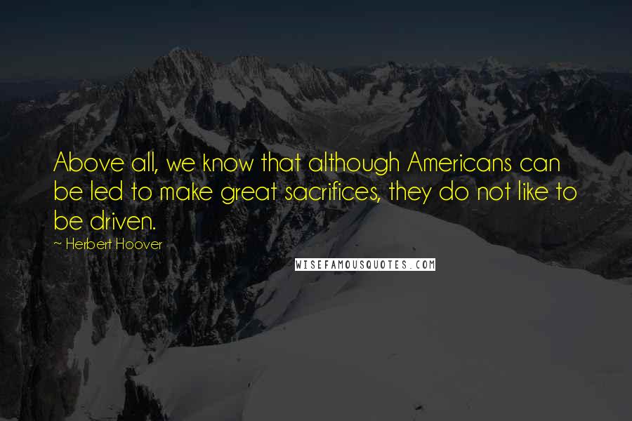 Herbert Hoover Quotes: Above all, we know that although Americans can be led to make great sacrifices, they do not like to be driven.