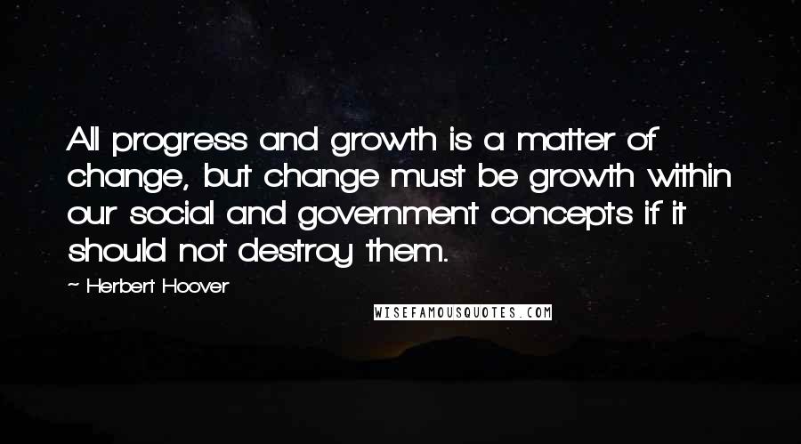 Herbert Hoover Quotes: All progress and growth is a matter of change, but change must be growth within our social and government concepts if it should not destroy them.