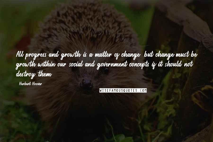 Herbert Hoover Quotes: All progress and growth is a matter of change, but change must be growth within our social and government concepts if it should not destroy them.