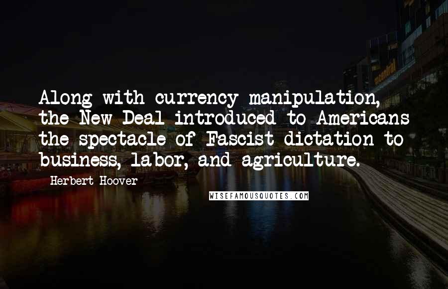 Herbert Hoover Quotes: Along with currency manipulation, the New Deal introduced to Americans the spectacle of Fascist dictation to business, labor, and agriculture.