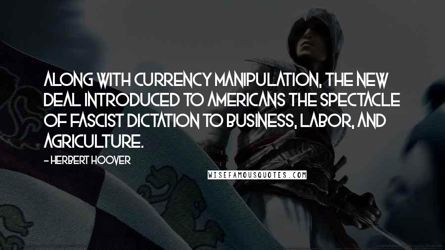 Herbert Hoover Quotes: Along with currency manipulation, the New Deal introduced to Americans the spectacle of Fascist dictation to business, labor, and agriculture.
