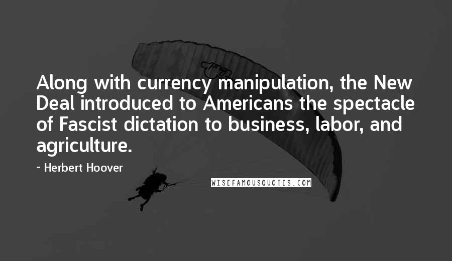 Herbert Hoover Quotes: Along with currency manipulation, the New Deal introduced to Americans the spectacle of Fascist dictation to business, labor, and agriculture.