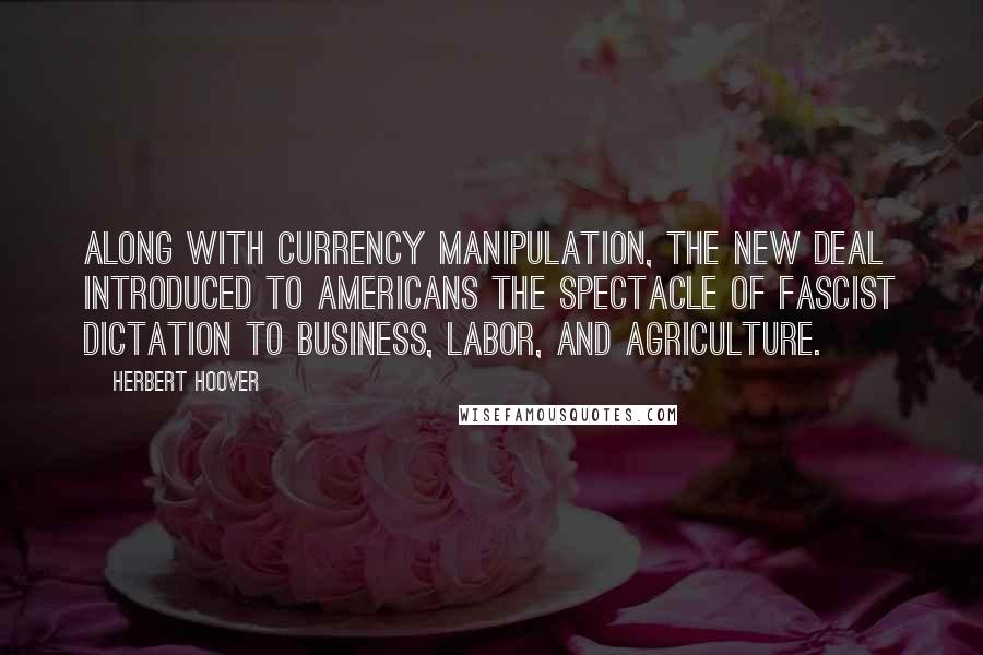 Herbert Hoover Quotes: Along with currency manipulation, the New Deal introduced to Americans the spectacle of Fascist dictation to business, labor, and agriculture.