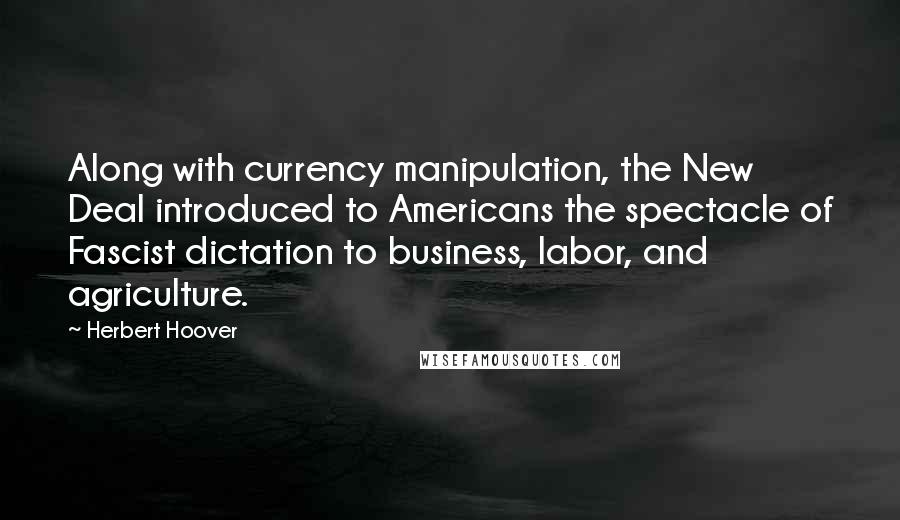 Herbert Hoover Quotes: Along with currency manipulation, the New Deal introduced to Americans the spectacle of Fascist dictation to business, labor, and agriculture.