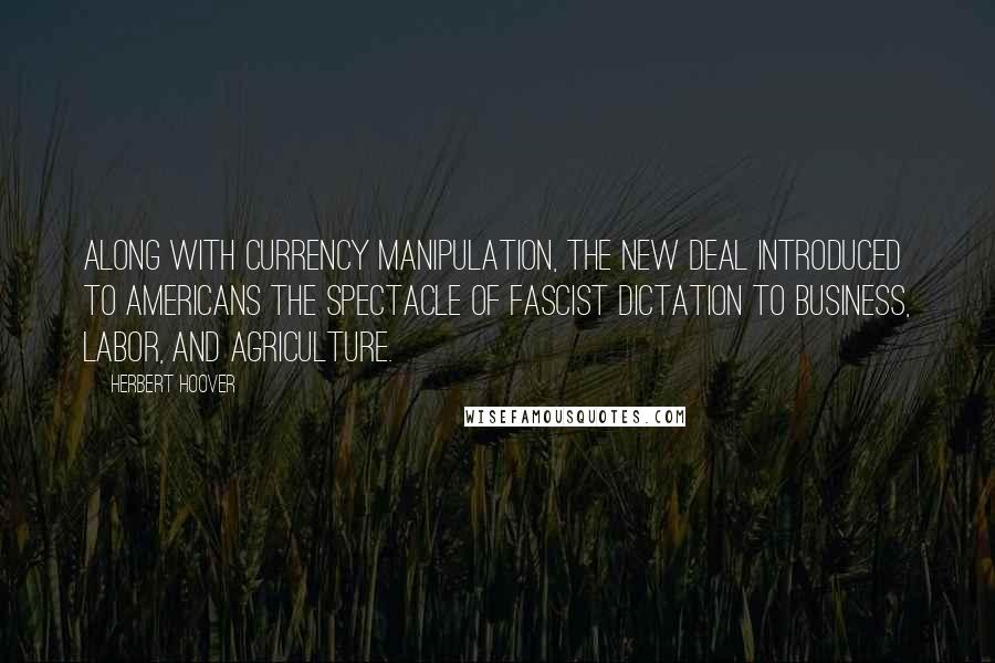 Herbert Hoover Quotes: Along with currency manipulation, the New Deal introduced to Americans the spectacle of Fascist dictation to business, labor, and agriculture.