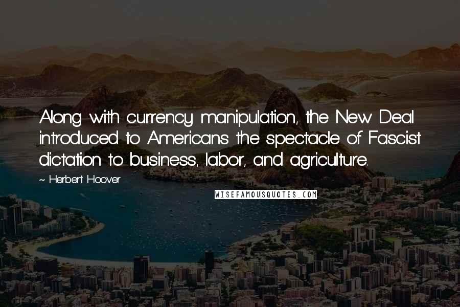 Herbert Hoover Quotes: Along with currency manipulation, the New Deal introduced to Americans the spectacle of Fascist dictation to business, labor, and agriculture.