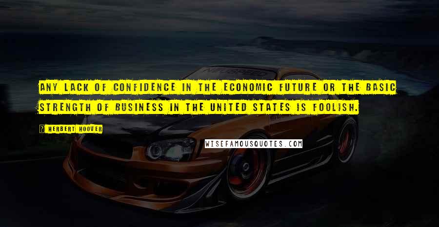 Herbert Hoover Quotes: Any lack of confidence in the economic future or the basic strength of business in the United States is foolish.