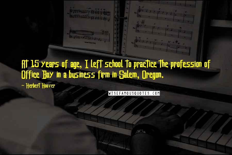 Herbert Hoover Quotes: At 15 years of age, I left school to practice the profession of Office Boy in a business firm in Salem, Oregon.