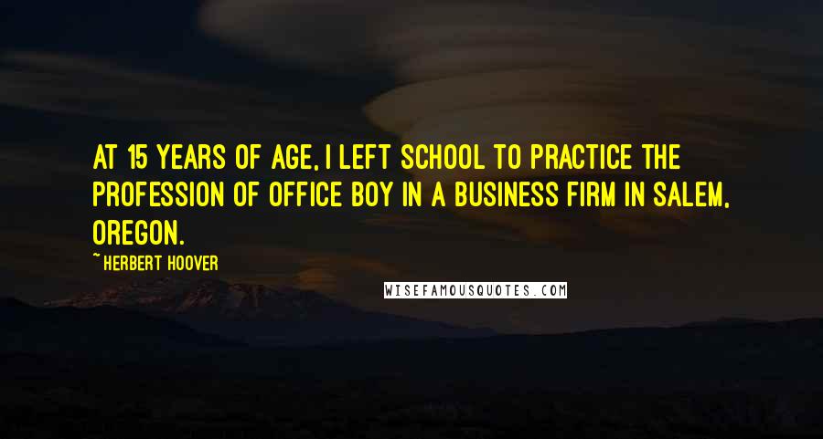 Herbert Hoover Quotes: At 15 years of age, I left school to practice the profession of Office Boy in a business firm in Salem, Oregon.