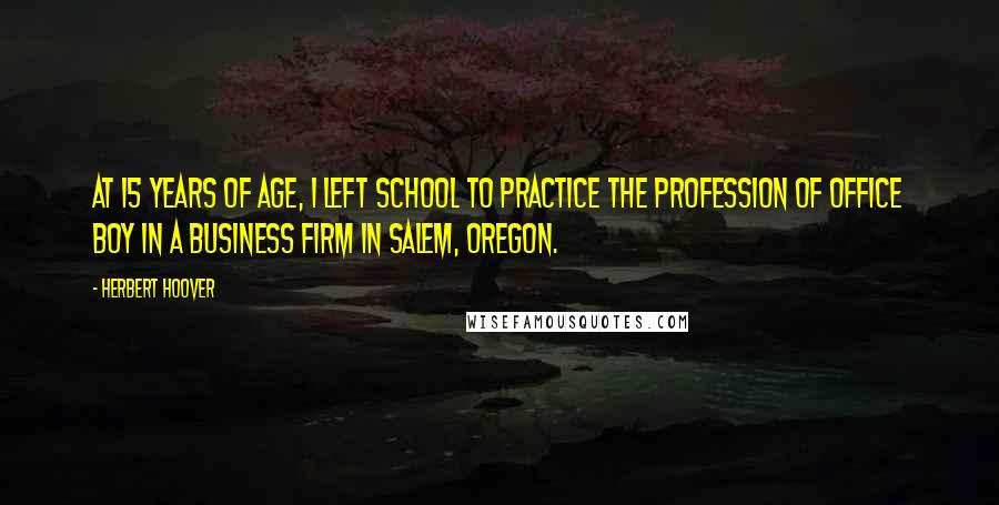 Herbert Hoover Quotes: At 15 years of age, I left school to practice the profession of Office Boy in a business firm in Salem, Oregon.