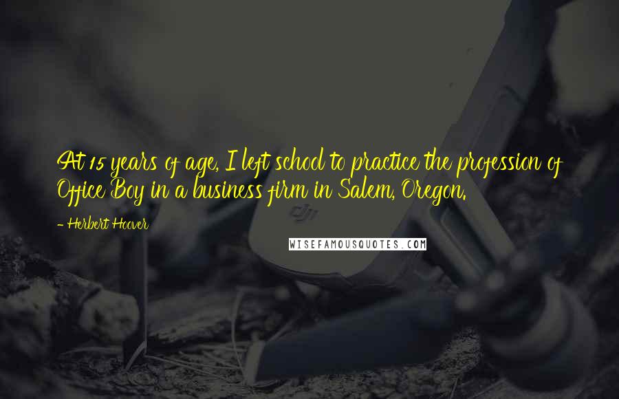 Herbert Hoover Quotes: At 15 years of age, I left school to practice the profession of Office Boy in a business firm in Salem, Oregon.