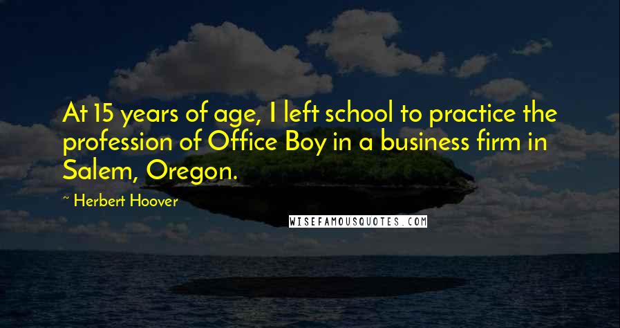 Herbert Hoover Quotes: At 15 years of age, I left school to practice the profession of Office Boy in a business firm in Salem, Oregon.