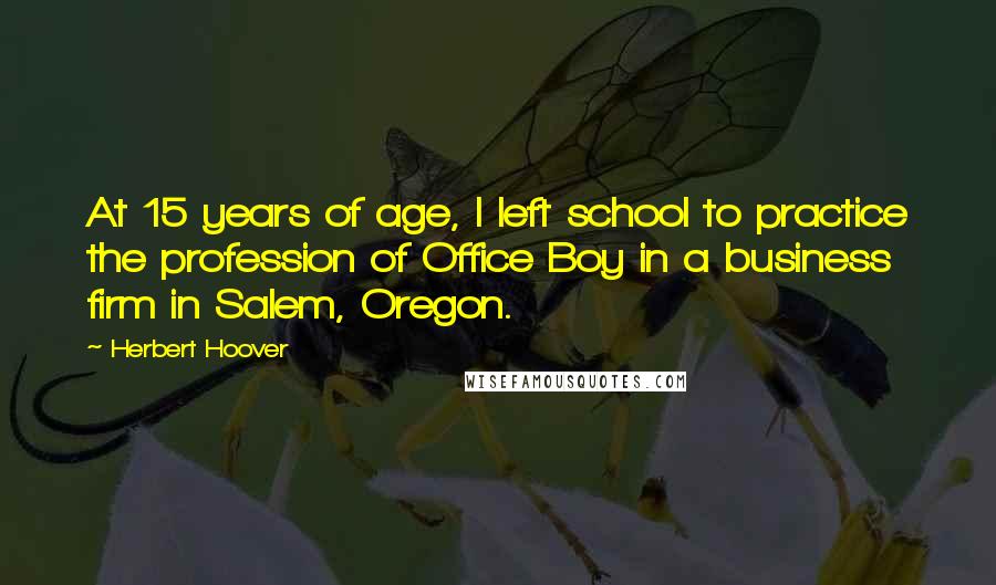 Herbert Hoover Quotes: At 15 years of age, I left school to practice the profession of Office Boy in a business firm in Salem, Oregon.