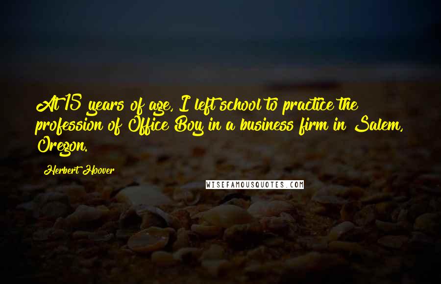 Herbert Hoover Quotes: At 15 years of age, I left school to practice the profession of Office Boy in a business firm in Salem, Oregon.