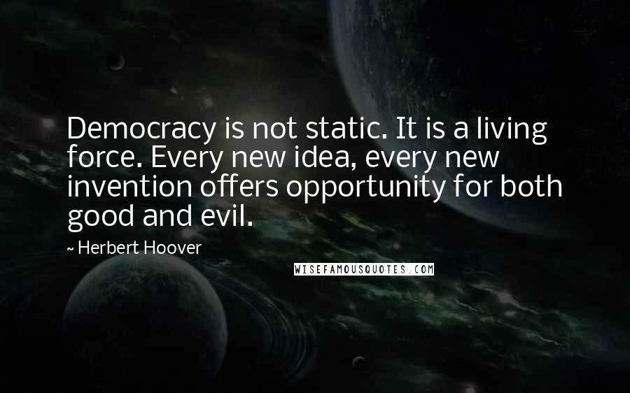 Herbert Hoover Quotes: Democracy is not static. It is a living force. Every new idea, every new invention offers opportunity for both good and evil.