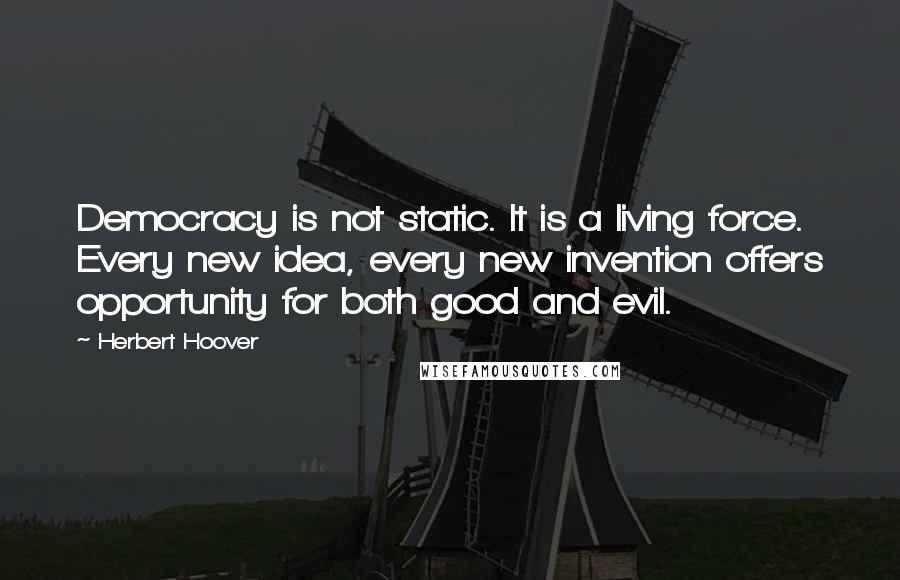 Herbert Hoover Quotes: Democracy is not static. It is a living force. Every new idea, every new invention offers opportunity for both good and evil.