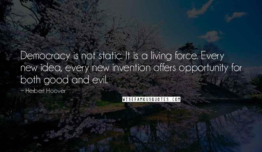 Herbert Hoover Quotes: Democracy is not static. It is a living force. Every new idea, every new invention offers opportunity for both good and evil.