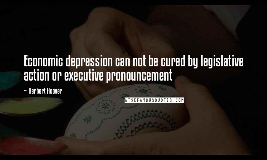 Herbert Hoover Quotes: Economic depression can not be cured by legislative action or executive pronouncement