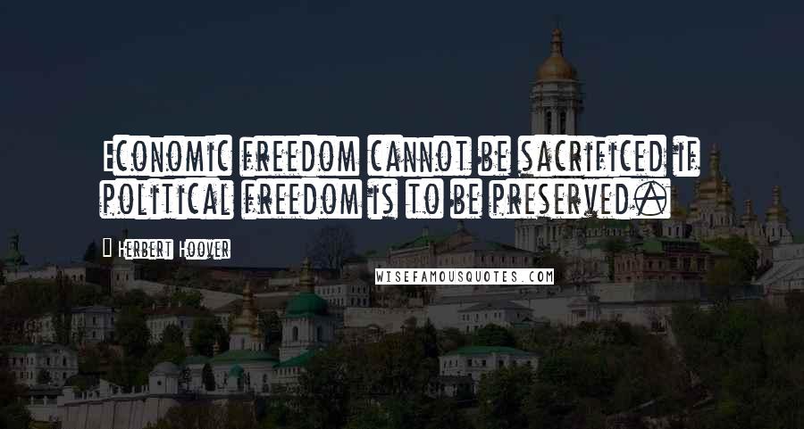 Herbert Hoover Quotes: Economic freedom cannot be sacrificed if political freedom is to be preserved.
