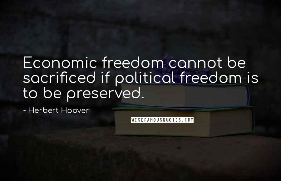 Herbert Hoover Quotes: Economic freedom cannot be sacrificed if political freedom is to be preserved.
