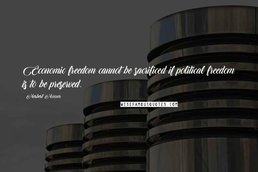 Herbert Hoover Quotes: Economic freedom cannot be sacrificed if political freedom is to be preserved.