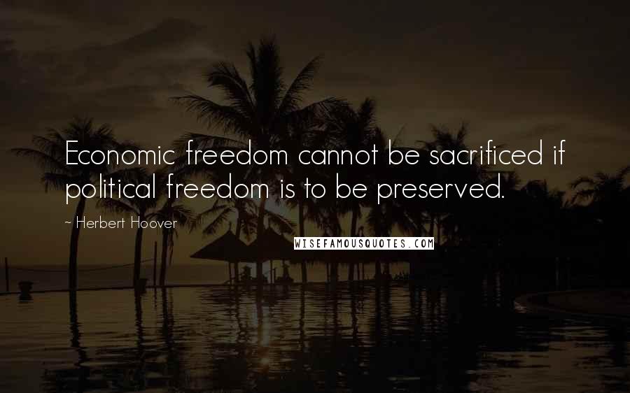 Herbert Hoover Quotes: Economic freedom cannot be sacrificed if political freedom is to be preserved.