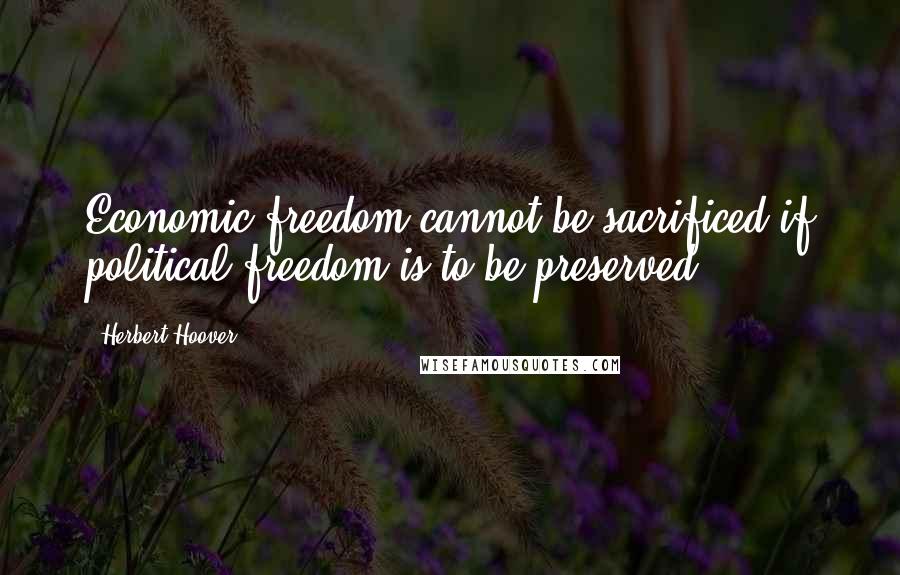 Herbert Hoover Quotes: Economic freedom cannot be sacrificed if political freedom is to be preserved.