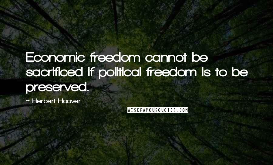 Herbert Hoover Quotes: Economic freedom cannot be sacrificed if political freedom is to be preserved.