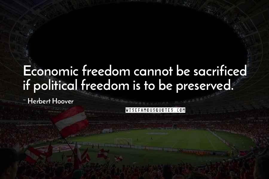 Herbert Hoover Quotes: Economic freedom cannot be sacrificed if political freedom is to be preserved.