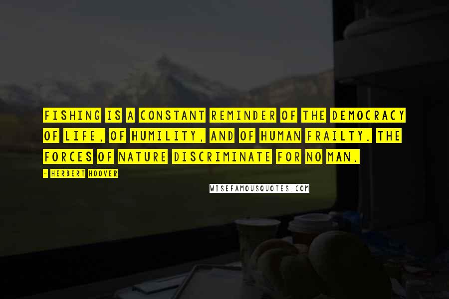 Herbert Hoover Quotes: Fishing is a constant reminder of the democracy of life, of humility, and of human frailty. The forces of nature discriminate for no man.