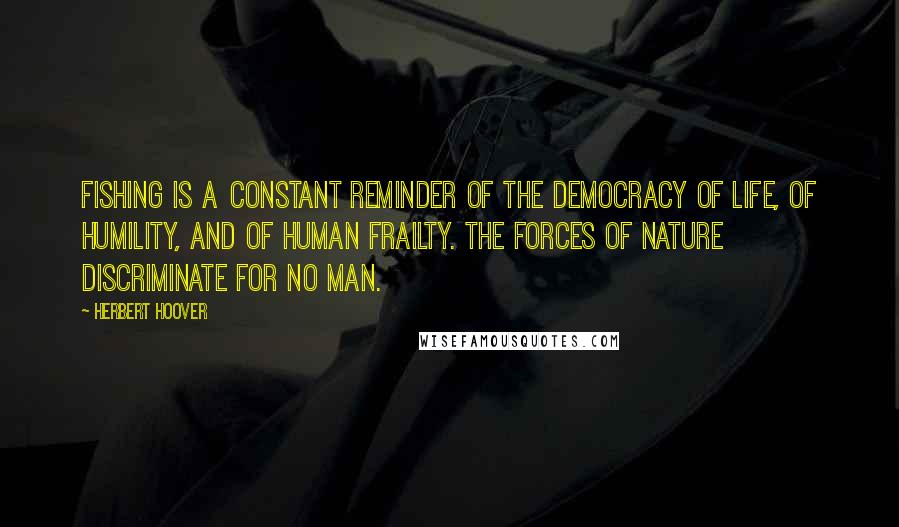 Herbert Hoover Quotes: Fishing is a constant reminder of the democracy of life, of humility, and of human frailty. The forces of nature discriminate for no man.