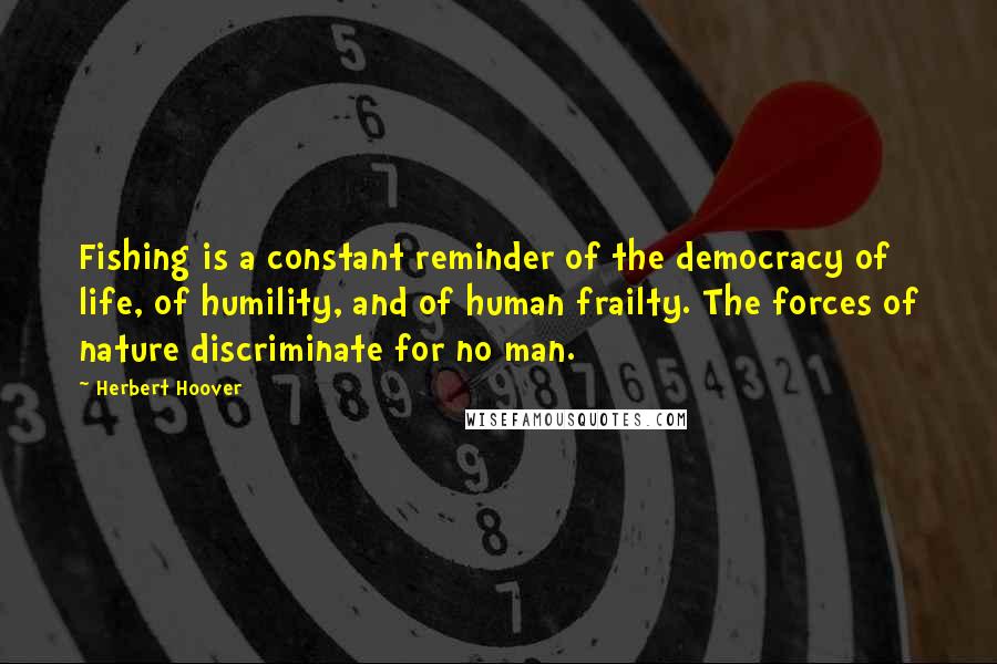 Herbert Hoover Quotes: Fishing is a constant reminder of the democracy of life, of humility, and of human frailty. The forces of nature discriminate for no man.