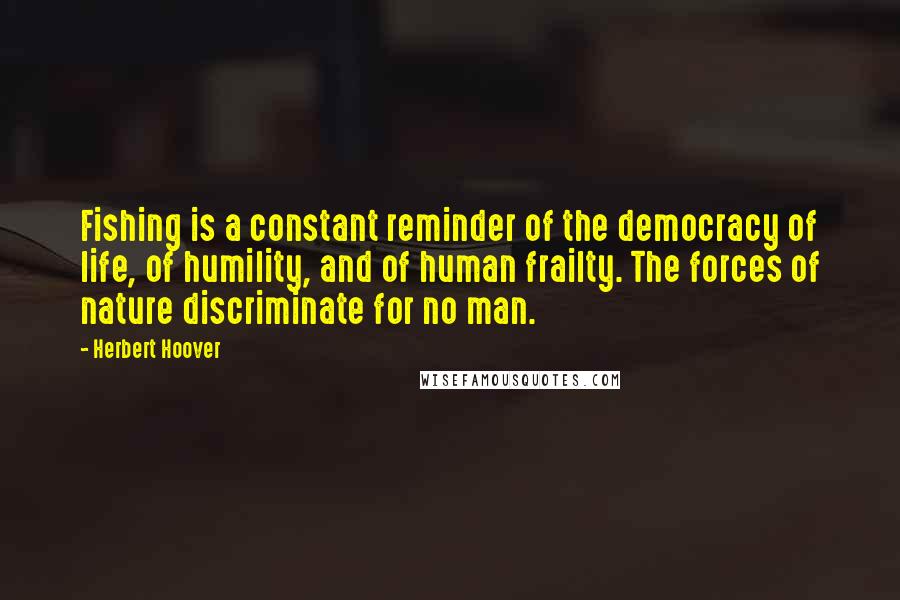 Herbert Hoover Quotes: Fishing is a constant reminder of the democracy of life, of humility, and of human frailty. The forces of nature discriminate for no man.