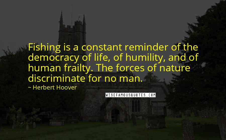 Herbert Hoover Quotes: Fishing is a constant reminder of the democracy of life, of humility, and of human frailty. The forces of nature discriminate for no man.