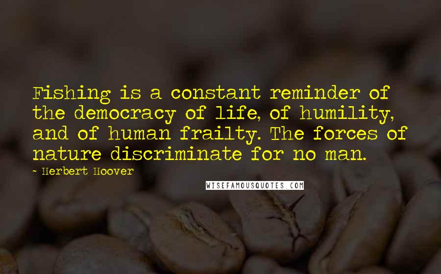 Herbert Hoover Quotes: Fishing is a constant reminder of the democracy of life, of humility, and of human frailty. The forces of nature discriminate for no man.