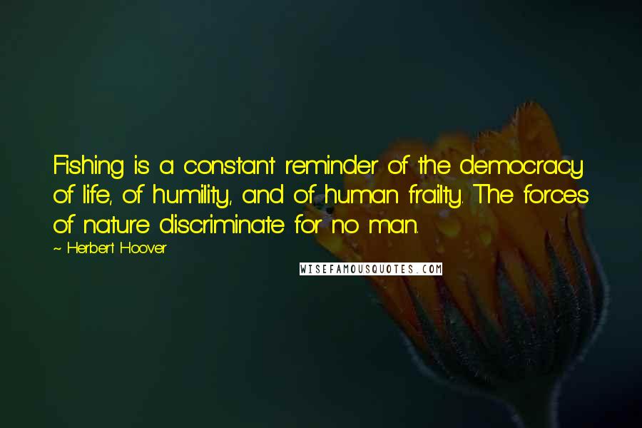 Herbert Hoover Quotes: Fishing is a constant reminder of the democracy of life, of humility, and of human frailty. The forces of nature discriminate for no man.