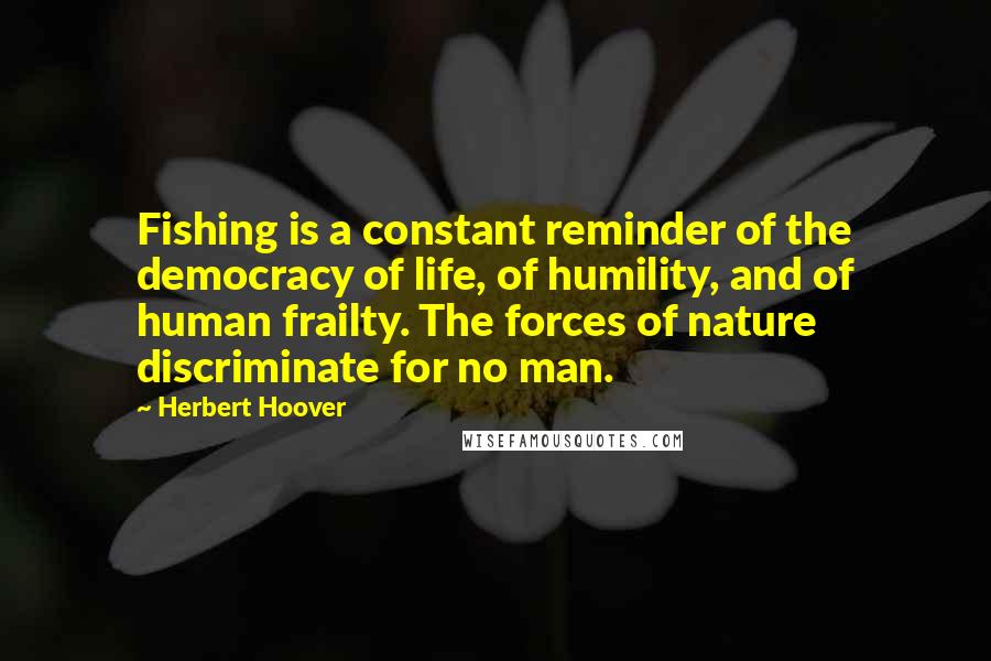 Herbert Hoover Quotes: Fishing is a constant reminder of the democracy of life, of humility, and of human frailty. The forces of nature discriminate for no man.