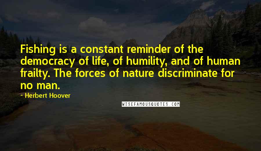 Herbert Hoover Quotes: Fishing is a constant reminder of the democracy of life, of humility, and of human frailty. The forces of nature discriminate for no man.