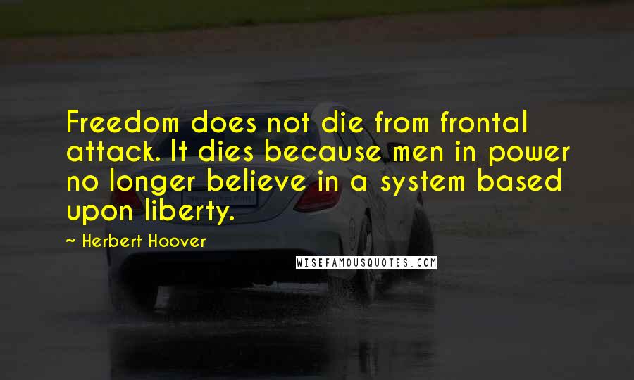 Herbert Hoover Quotes: Freedom does not die from frontal attack. It dies because men in power no longer believe in a system based upon liberty.