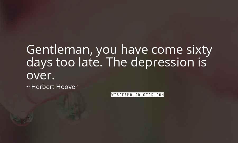 Herbert Hoover Quotes: Gentleman, you have come sixty days too late. The depression is over.