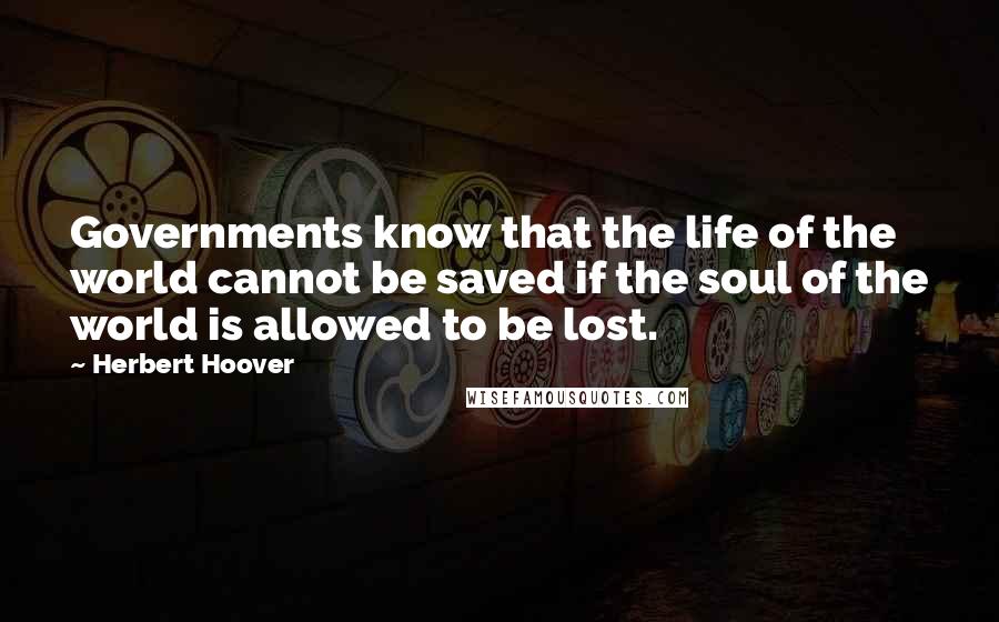 Herbert Hoover Quotes: Governments know that the life of the world cannot be saved if the soul of the world is allowed to be lost.