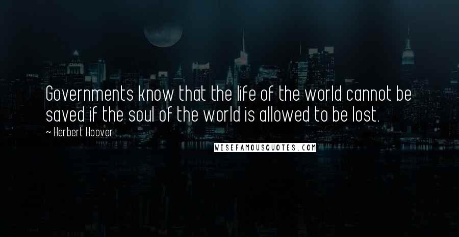 Herbert Hoover Quotes: Governments know that the life of the world cannot be saved if the soul of the world is allowed to be lost.