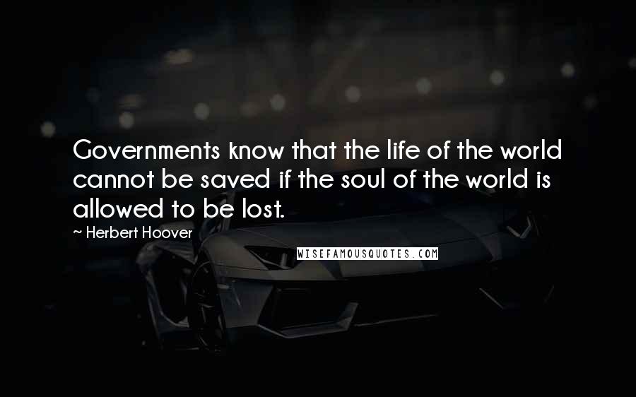 Herbert Hoover Quotes: Governments know that the life of the world cannot be saved if the soul of the world is allowed to be lost.