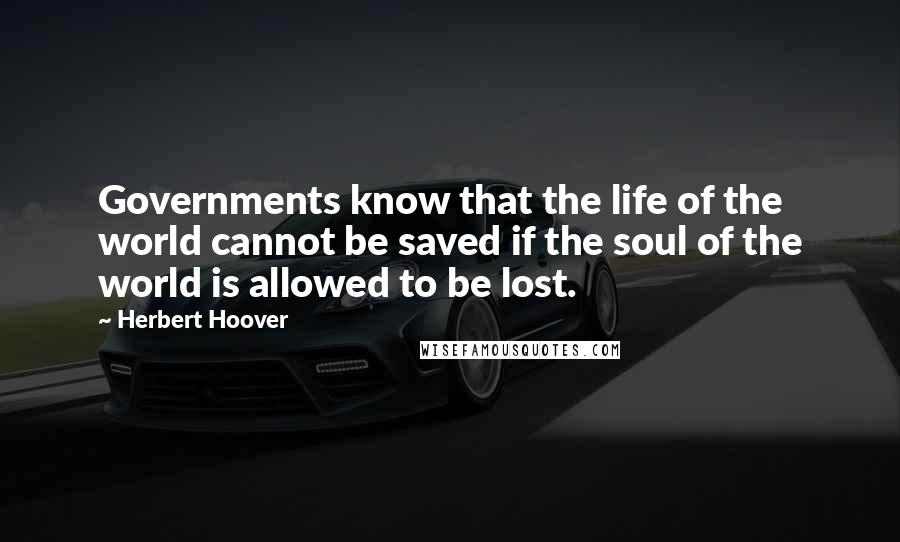 Herbert Hoover Quotes: Governments know that the life of the world cannot be saved if the soul of the world is allowed to be lost.