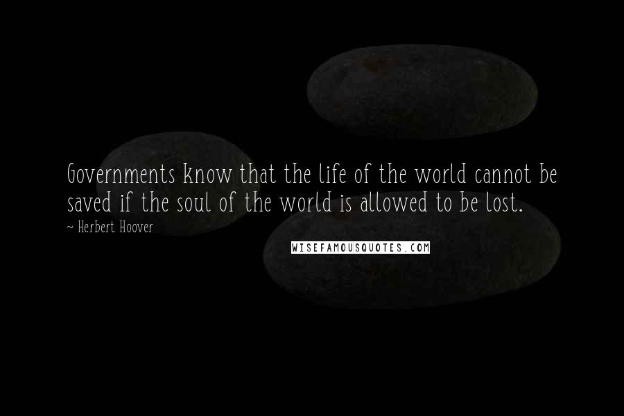 Herbert Hoover Quotes: Governments know that the life of the world cannot be saved if the soul of the world is allowed to be lost.