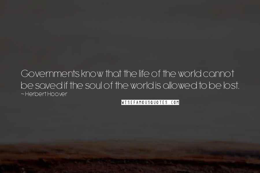 Herbert Hoover Quotes: Governments know that the life of the world cannot be saved if the soul of the world is allowed to be lost.