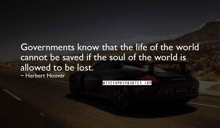 Herbert Hoover Quotes: Governments know that the life of the world cannot be saved if the soul of the world is allowed to be lost.