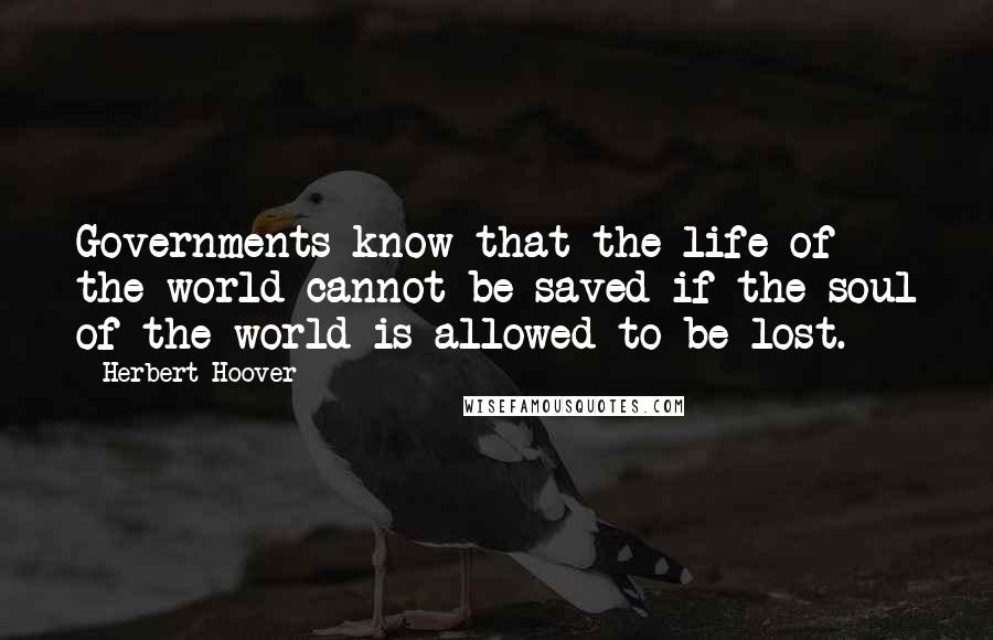 Herbert Hoover Quotes: Governments know that the life of the world cannot be saved if the soul of the world is allowed to be lost.