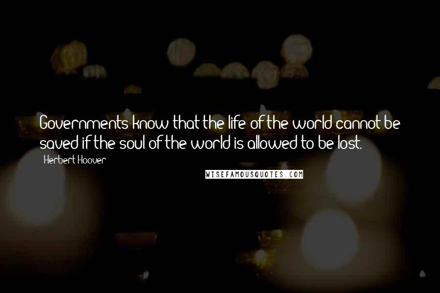 Herbert Hoover Quotes: Governments know that the life of the world cannot be saved if the soul of the world is allowed to be lost.